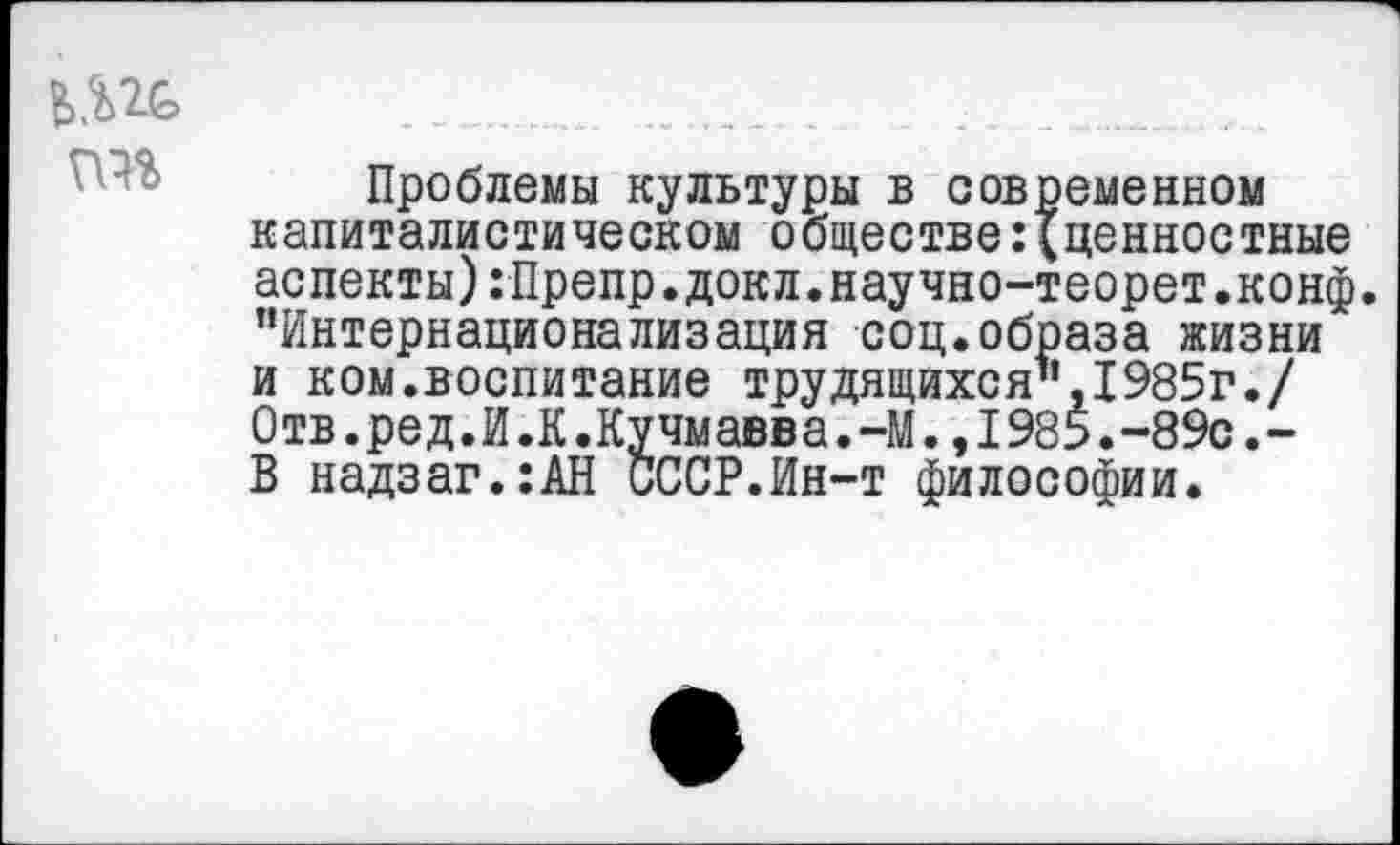 ﻿
Проблемы культуры в современном капиталистическом обществе:{ценностные аспекты):Препр.докл.научно-теорет.конф. "Интернационализация соц.образа жизни и ком.воспитание трудящихся",1985г./ 0тв.ред.И.К.Кучмавва.-М.,1985.-89с.-В надзаг.:АН СССР.Ин-т философии.